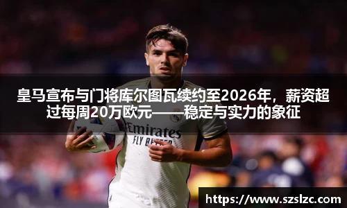 皇马宣布与门将库尔图瓦续约至2026年，薪资超过每周20万欧元——稳定与实力的象征