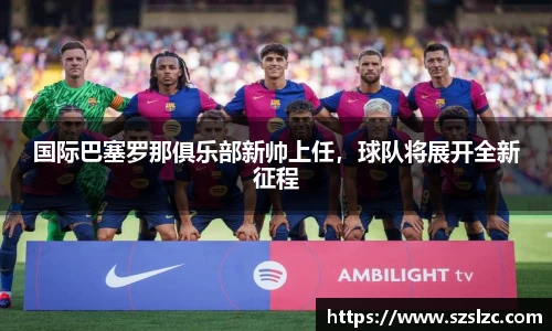 国际巴塞罗那俱乐部新帅上任，球队将展开全新征程