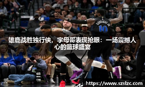 雄鹿战胜独行侠，字母哥表现抢眼：一场震撼人心的篮球盛宴