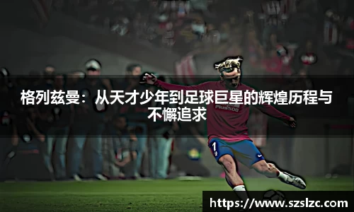格列兹曼：从天才少年到足球巨星的辉煌历程与不懈追求