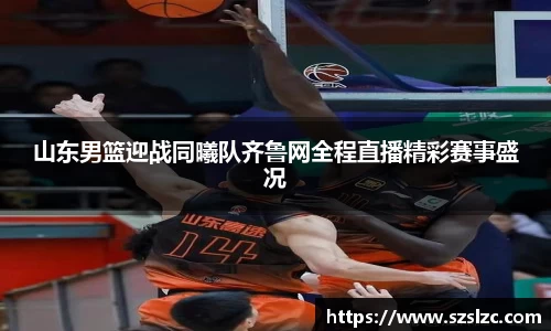 山东男篮迎战同曦队齐鲁网全程直播精彩赛事盛况