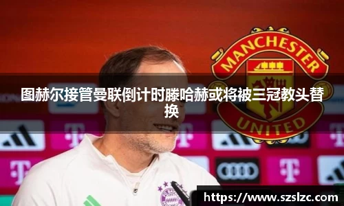 图赫尔接管曼联倒计时滕哈赫或将被三冠教头替换